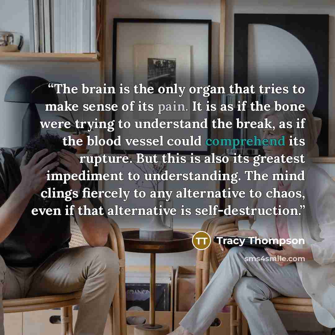 “The brain is the only organ that tries to make sense of its pain. It is as if the bone were trying to understand the break, as if the blood vessel could comprehend its rupture. But this is also its greatest impediment to understanding. The mind clings fiercely to any alternative to chaos, even if…” quote by Tracy Thompson