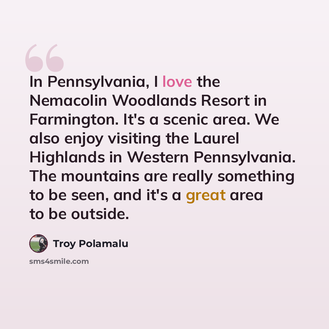 “In Pennsylvania, I love the Nemacolin Woodlands Resort in Farmington. It's a scenic area. We also enjoy visiting the Laurel Highlands in Western Pennsylvania. The mountains are really something to be seen, and it's a great area to be outside.” quote by Troy Polamalu