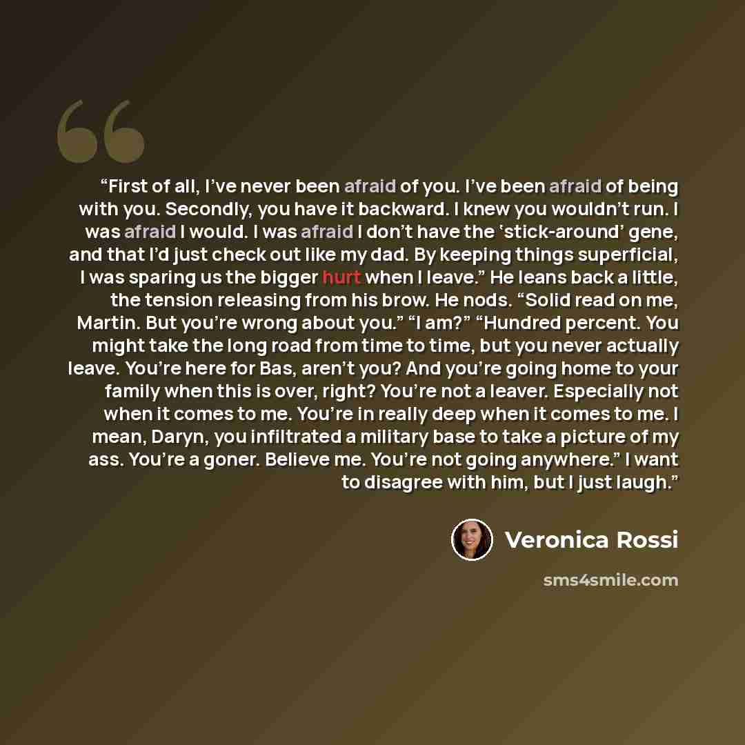 “First of all, I’ve never been afraid of you. I’ve been afraid of being with you. Secondly, you have it backward. I knew you wouldn’t run. I was afraid I would. I was afraid I don’t have the ‘stick-around’ gene, and that I’d just check out like my dad. By keeping things superficial, I was sparing…” quote by Veronica Rossi