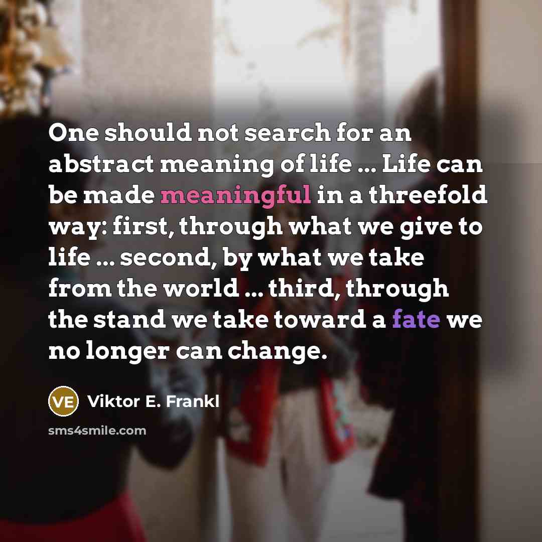 “One should not search for an abstract meaning of life ... Life can be made meaningful in a threefold way: first, through what we give to life ... second, by what we take from the world ... third, through the stand we take toward a fate we no longer can change.” quote by Viktor E. Frankl