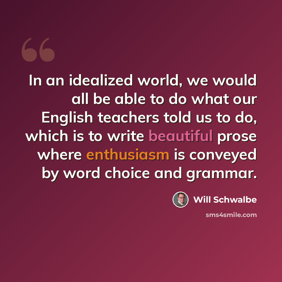 “In an idealized world, we would all be able to do what our English teachers told us to do, which is to write beautiful prose where enthusiasm is conveyed by word choice and grammar.” quote by Will Schwalbe
