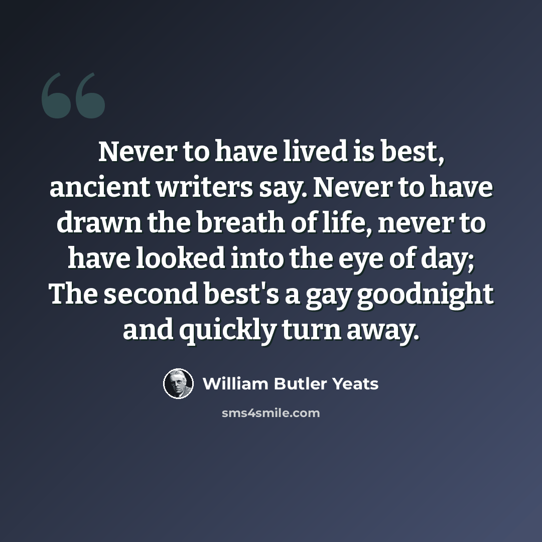 “Never to have lived is best, ancient writers say. Never to have drawn the breath of life, never to have looked into the eye of day; The second best's a gay goodnight and quickly turn away.” quote by William Butler Yeats