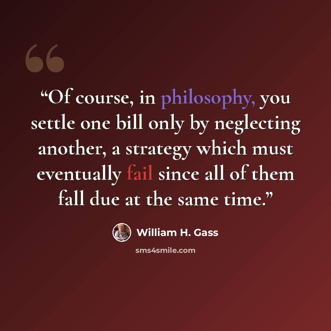 “Of course, in philosophy, you settle one bill only by neglecting another, a strategy which must eventually fail since all of them fall due at the same time.” quote by William H. Gass