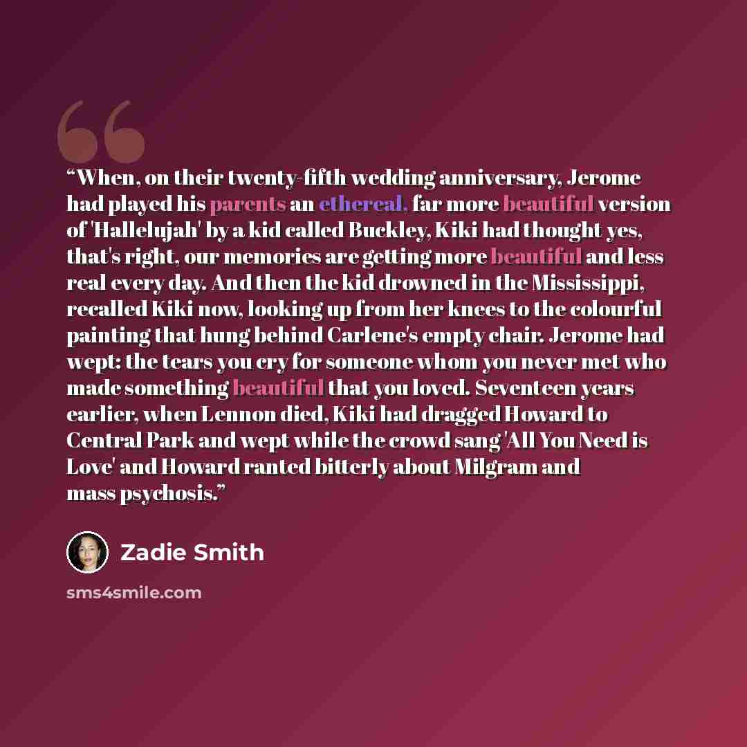“When, on their twenty-fifth wedding anniversary, Jerome had played his parents an ethereal, far more beautiful version of 'Hallelujah' by a kid called Buckley, Kiki had thought yes, that's right, our memories are getting more beautiful and less real every day. And then the kid drowned in the…” quote by Zadie Smith