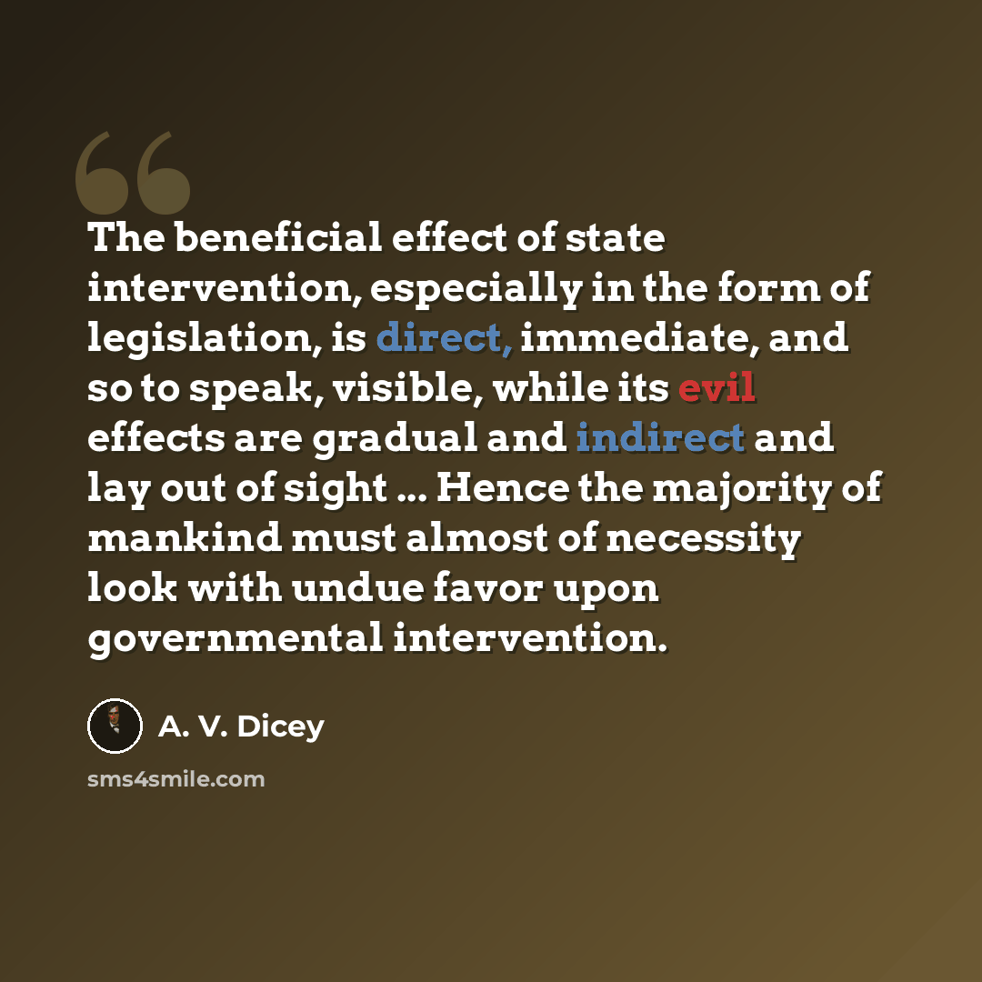 “The beneficial effect of state intervention, especially in the form of legislation, is direct, immediate, and so to speak, visible, while its evil effects are gradual and indirect and lay out of sight ... Hence the majority of mankind must almost of necessity look with undue favor upon…” quote by A. V. Dicey