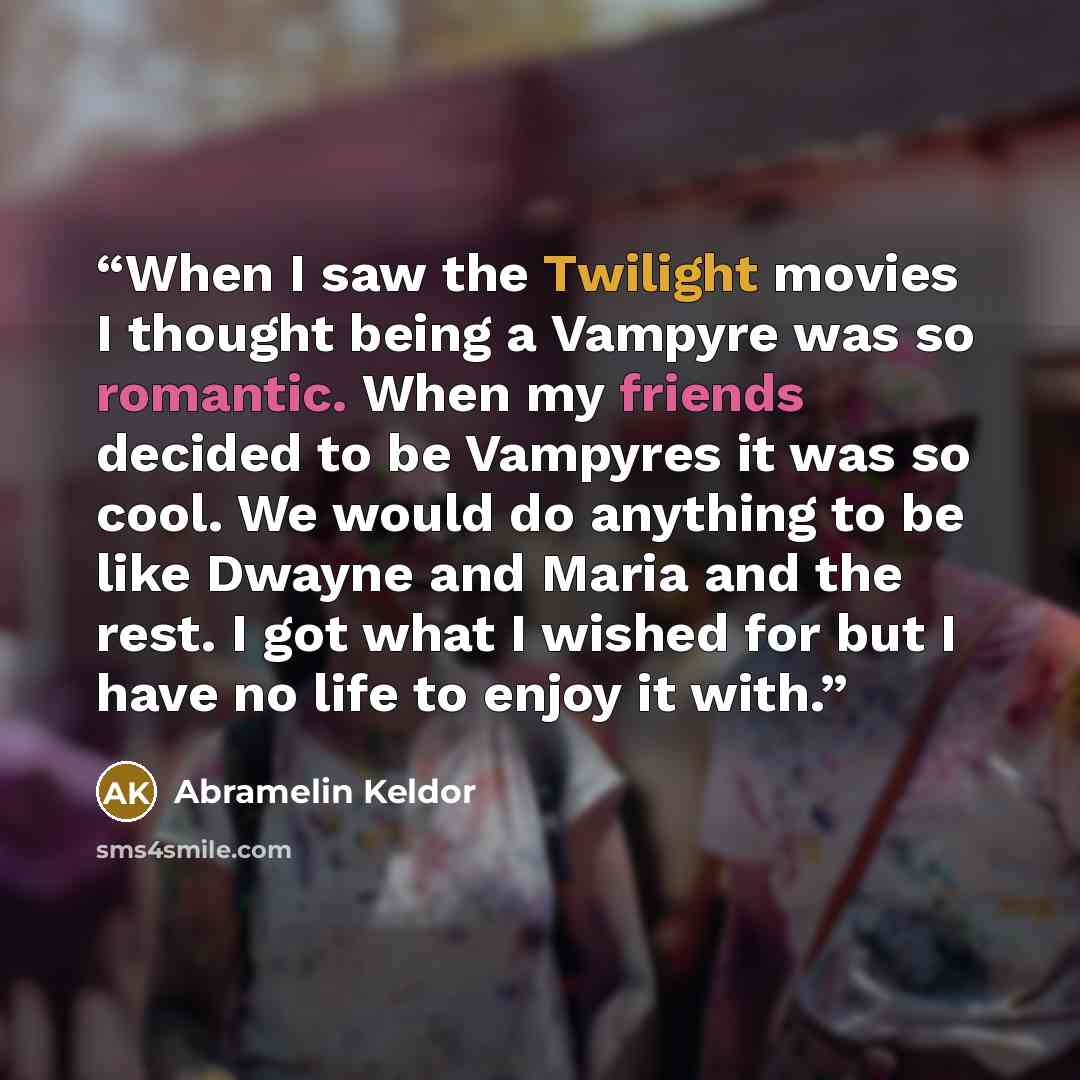 “When I saw the Twilight movies I thought being a Vampyre was so romantic. When my friends decided to be Vampyres it was so cool. We would do anything to be like Dwayne and Maria and the rest. I got what I wished for but I have no life to enjoy it with.” quote by Abramelin Keldor