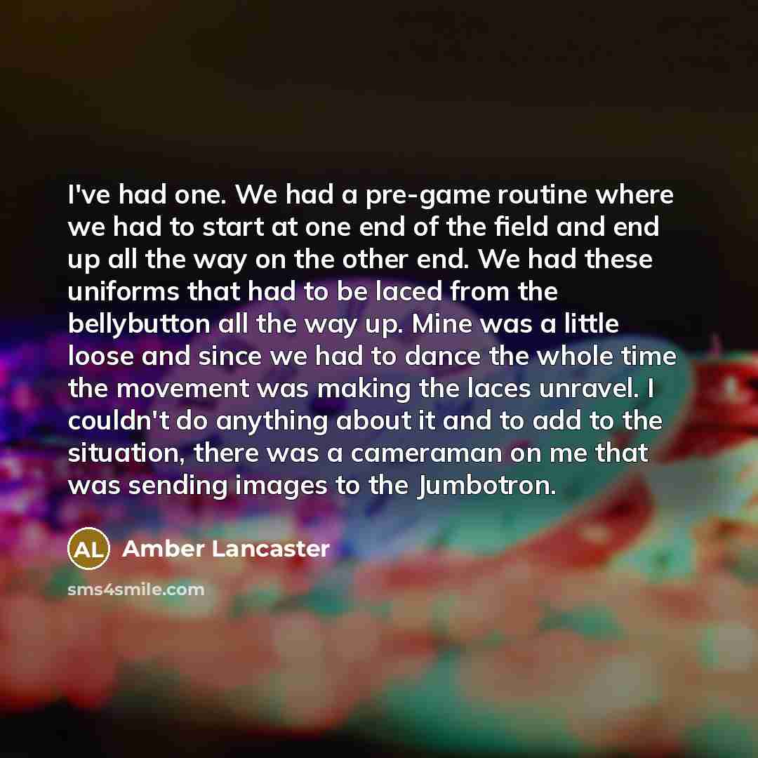 “I've had one. We had a pre-game routine where we had to start at one end of the field and end up all the way on the other end. We had these uniforms that had to be laced from the bellybutton all the way up. Mine was a little loose and since we had to dance the whole time the movement was making…” quote by Amber Lancaster