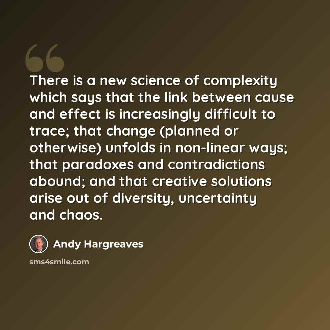 “There is a new science of complexity which says that the link between cause and effect is increasingly difficult to trace; that change (planned or otherwise) unfolds in non-linear ways; that paradoxes and contradictions abound; and that creative solutions arise out of diversity, uncertainty and…” quote by Andy Hargreaves