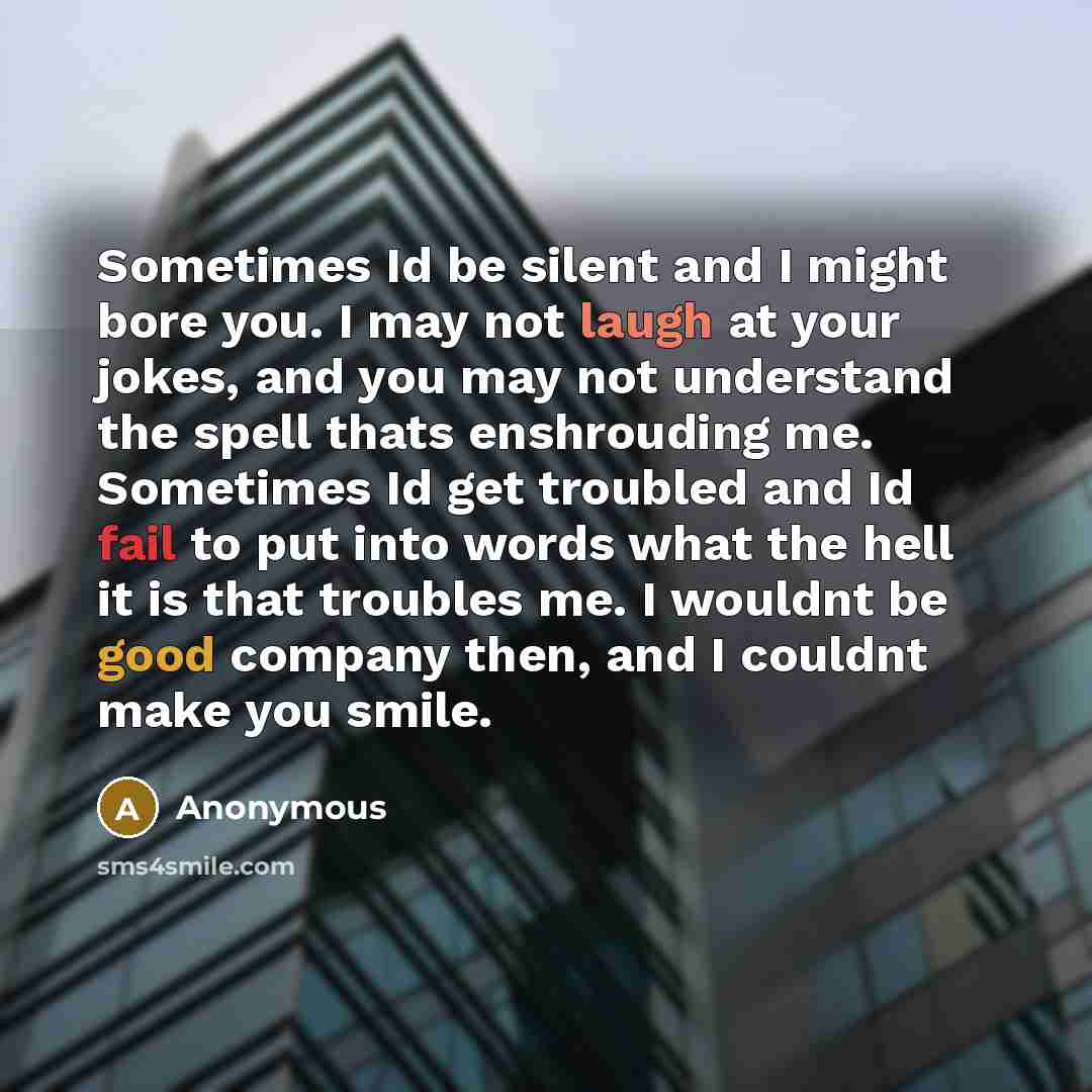 “Sometimes Id be silent and I might bore you. I may not laugh at your jokes, and you may not understand the spell thats enshrouding me. Sometimes Id get troubled and Id fail to put into words what the hell it is that troubles me. I wouldnt be good company then, and I couldnt make you smile.” quote by Anonymous