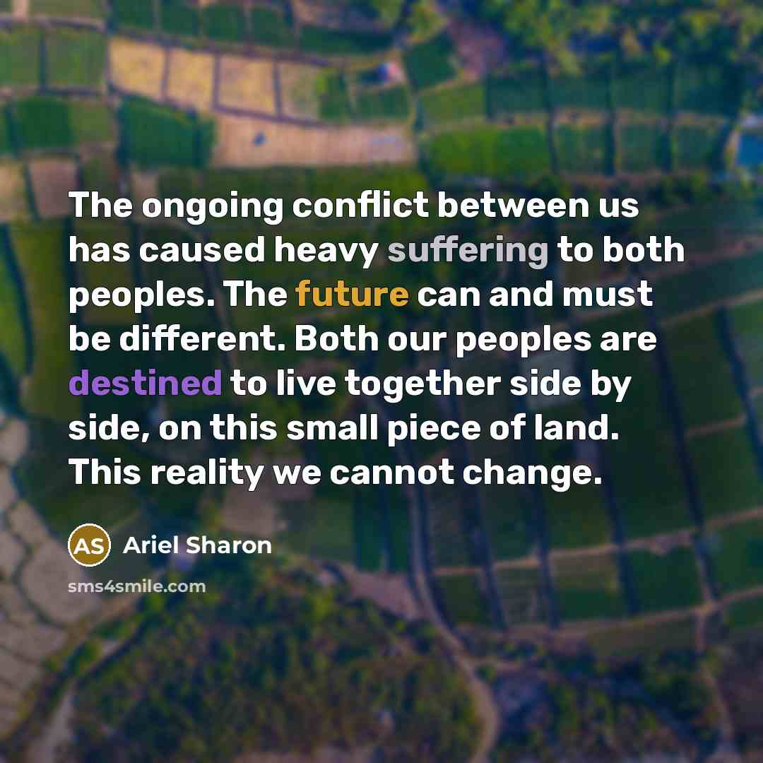 “The ongoing conflict between us has caused heavy suffering to both peoples. The future can and must be different. Both our peoples are destined to live together side by side, on this small piece of land. This reality we cannot change.” quote by Ariel Sharon