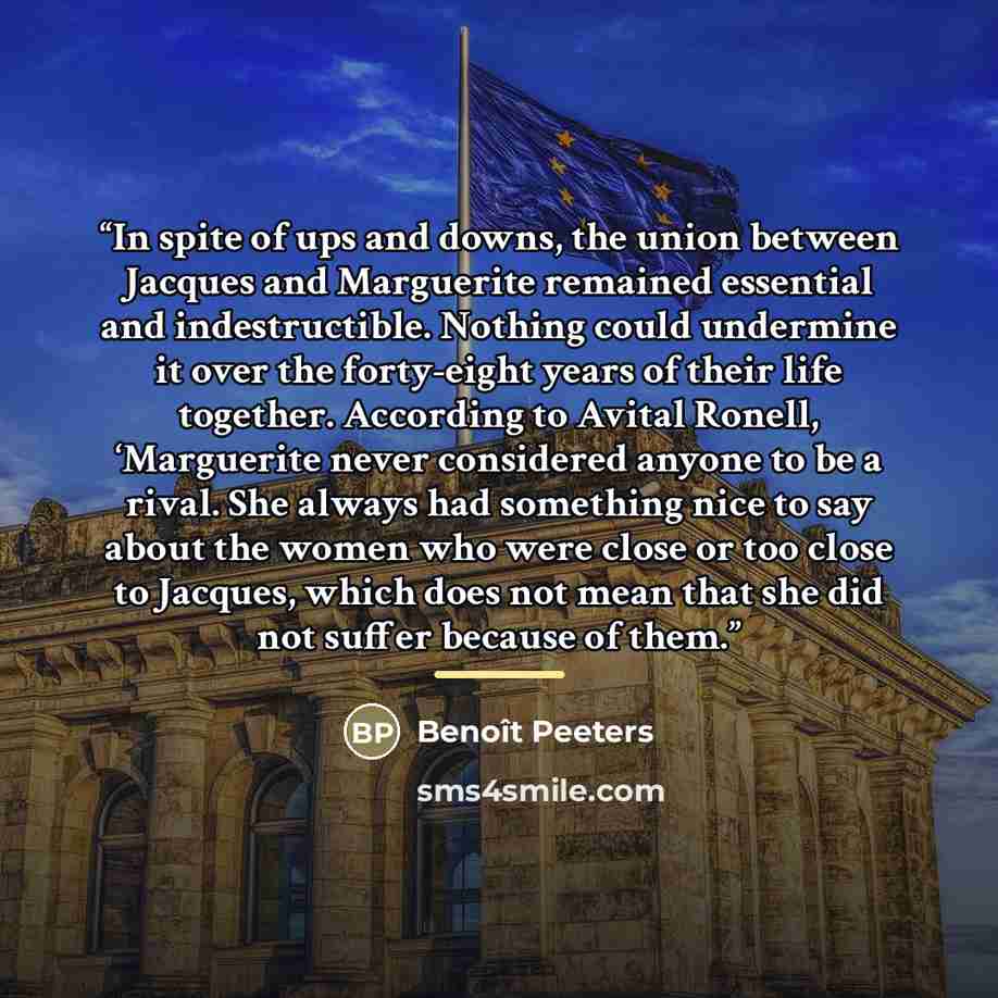 “In spite of ups and downs, the union between Jacques and Marguerite remained essential and indestructible. Nothing could undermine it over the forty-eight years of their life together. According to Avital Ronell, ‘Marguerite never considered anyone to be a rival. She always had something nice to…” quote by Benoît Peeters
