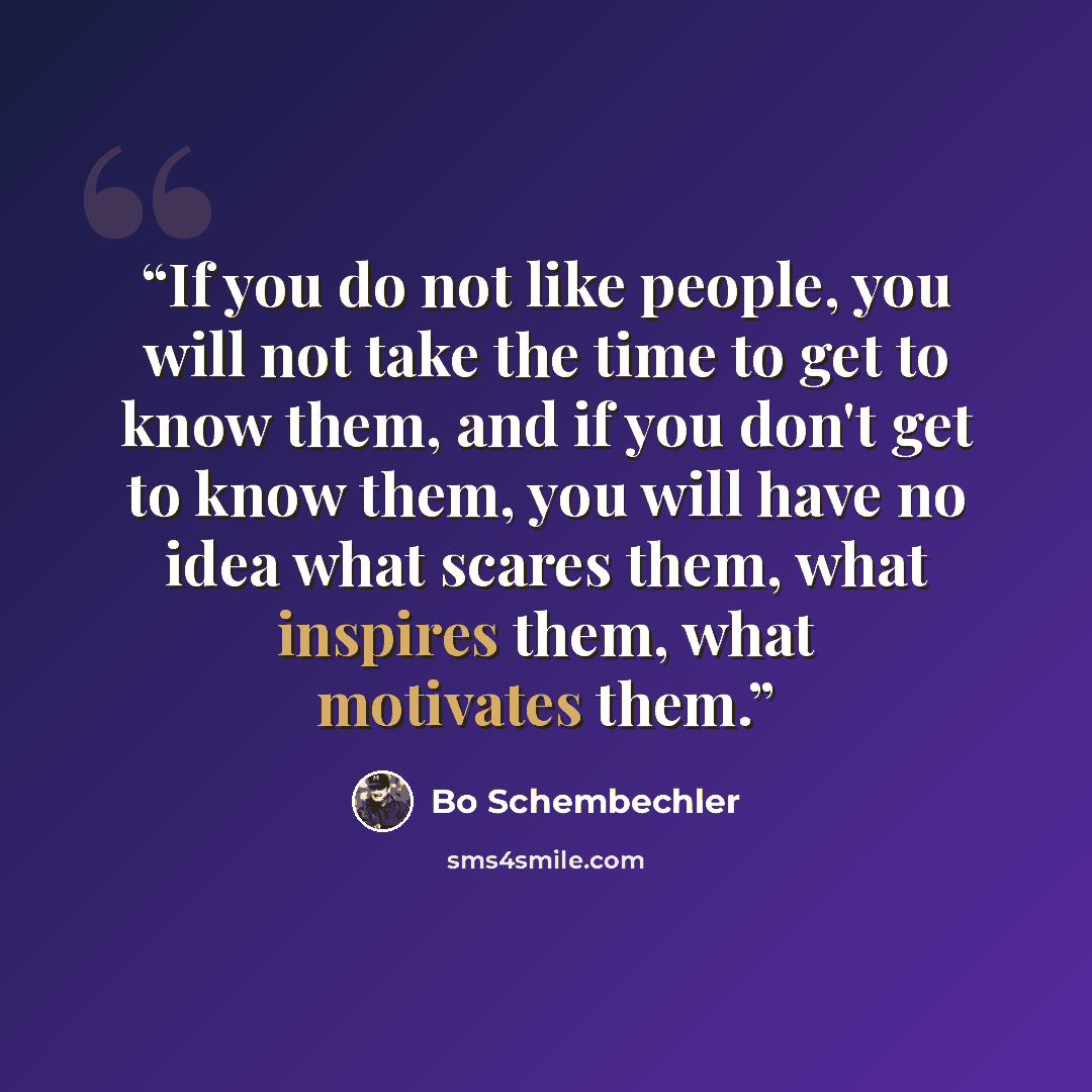 “If you do not like people, you will not take the time to get to know them, and if you don't get to know them, you will have no idea what scares them, what inspires them, what motivates them.” quote by Bo Schembechler