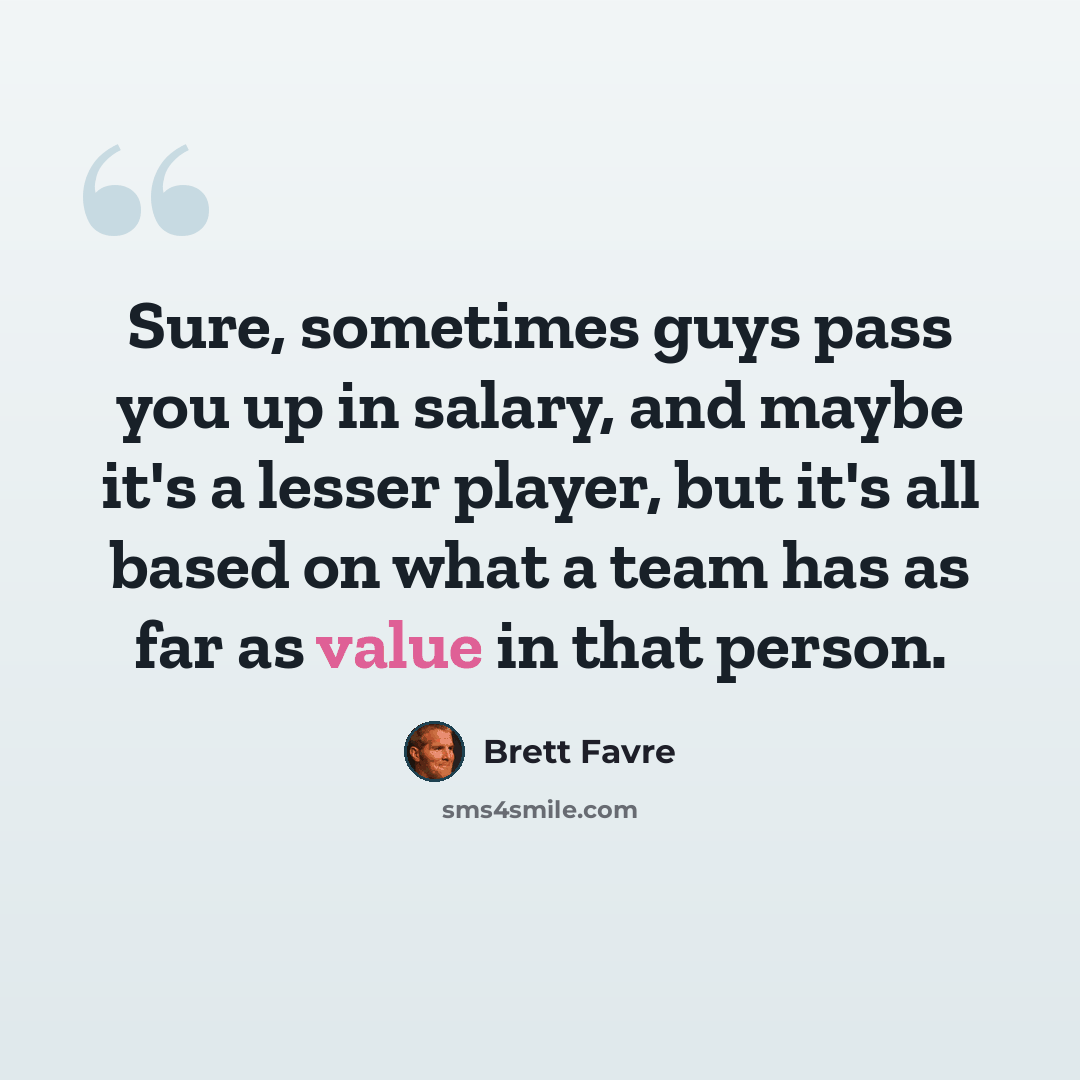 “Sure, sometimes guys pass you up in salary, and maybe it's a lesser player, but it's all based on what a team has as far as value in that person.” quote by Brett Favre