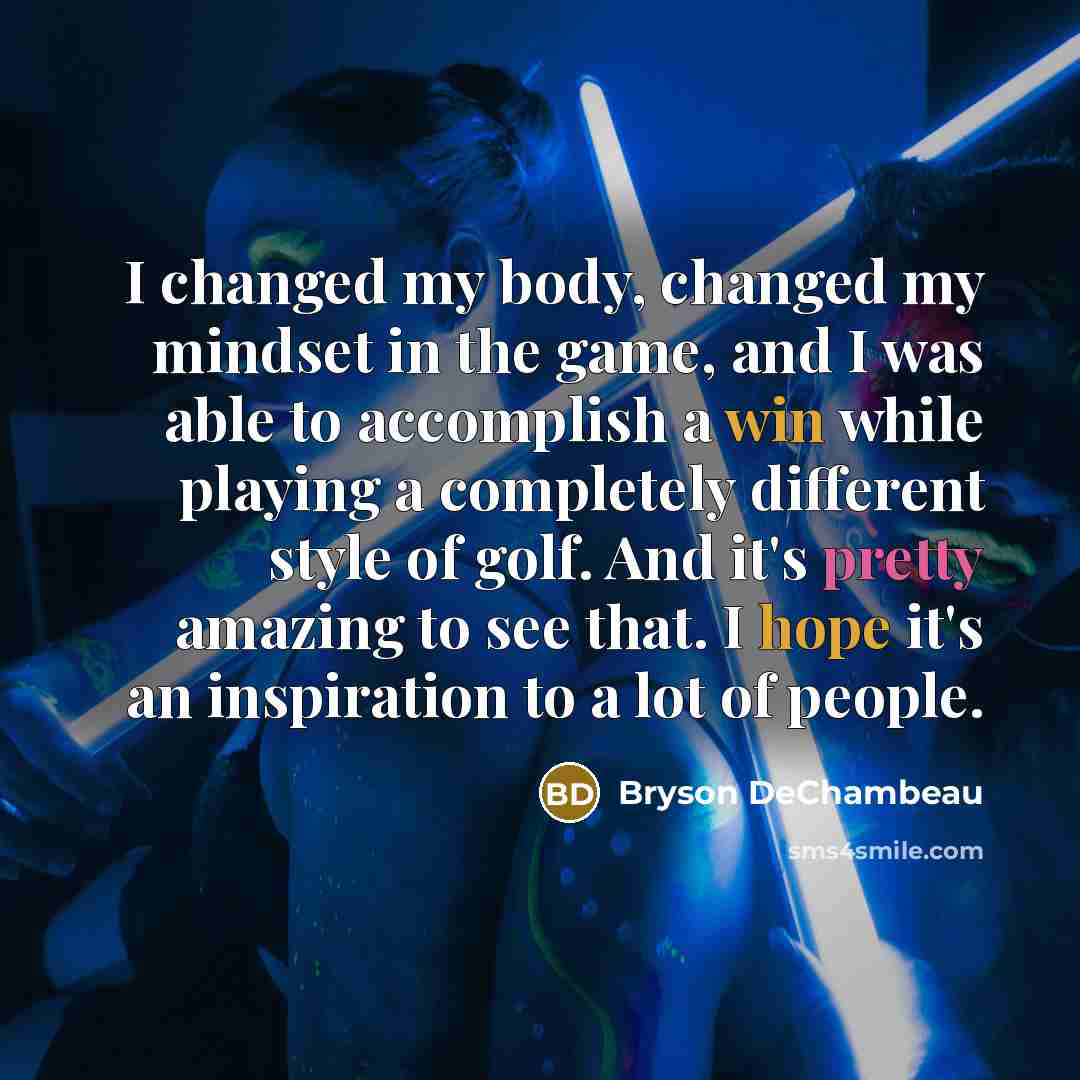 “I changed my body, changed my mindset in the game, and I was able to accomplish a win while playing a completely different style of golf. And it's pretty amazing to see that. I hope it's an inspiration to a lot of people.” quote by Bryson DeChambeau