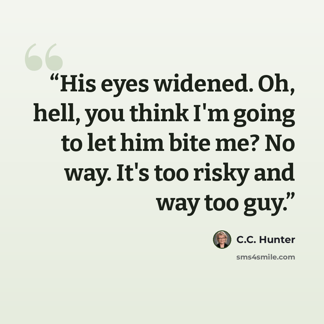 “His eyes widened. Oh, hell, you think I'm going to let him bite me? No way. It's too risky and way too guy.” quote by C.C. Hunter