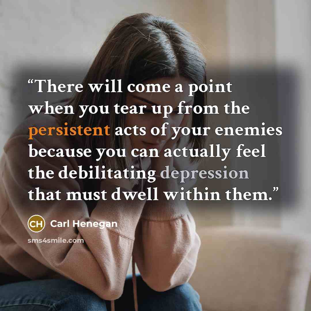 “There will come a point when you tear up from the persistent acts of your enemies because you can actually feel the debilitating depression that must dwell within them.” quote by Carl Henegan