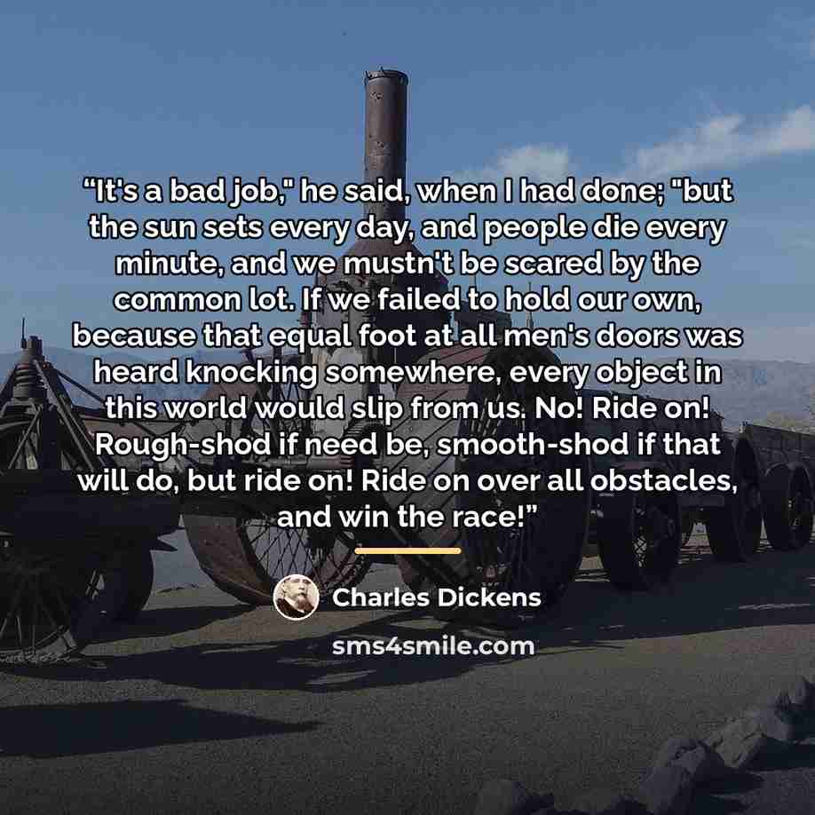 “It's a bad job," he said, when I had done; "but the sun sets every day, and people die every minute, and we mustn't be scared by the common lot. If we failed to hold our own, because that equal foot at all men's doors was heard knocking somewhere, every object in this world would slip from us. No!…” quote by Charles Dickens