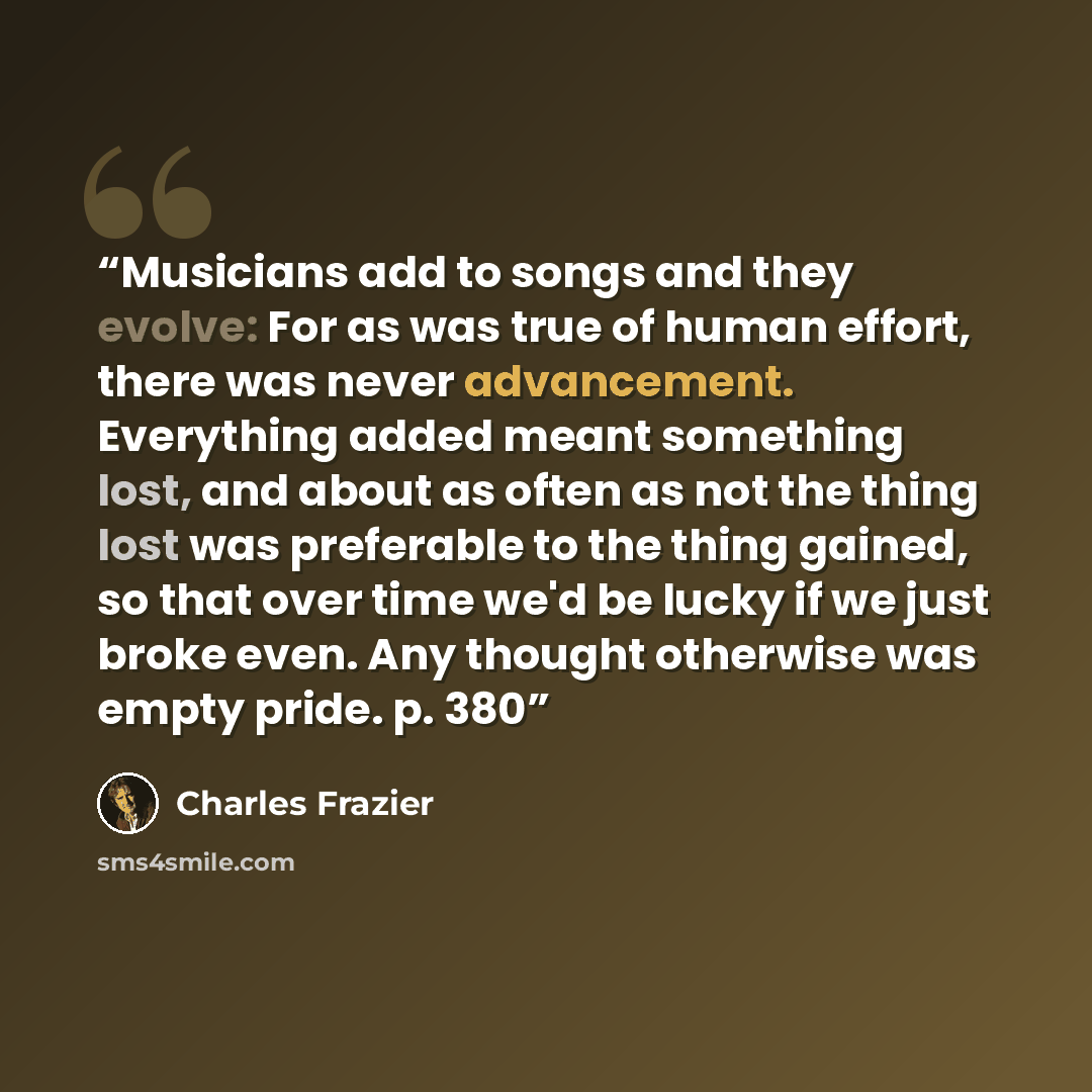 “Musicians add to songs and they evolve: For as was true of human effort, there was never advancement. Everything added meant something lost, and about as often as not the thing lost was preferable to the thing gained, so that over time we'd be lucky if we just broke even. Any thought otherwise was…” quote by Charles Frazier
