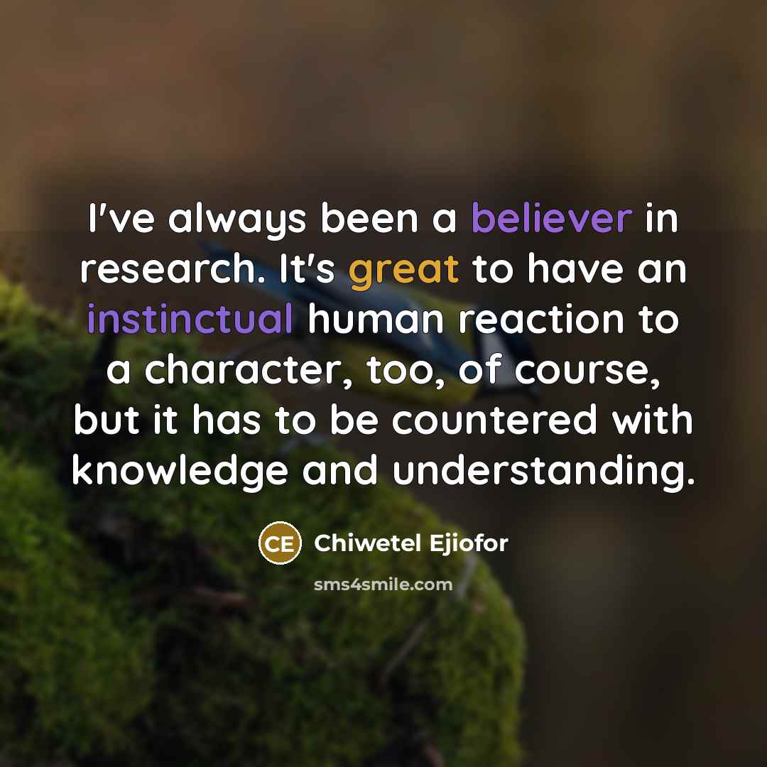 “I've always been a believer in research. It's great to have an instinctual human reaction to a character, too, of course, but it has to be countered with knowledge and understanding.” quote by Chiwetel Ejiofor