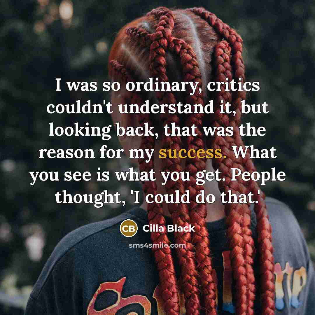 “I was so ordinary, critics couldn't understand it, but looking back, that was the reason for my success. What you see is what you get. People thought, 'I could do that.'” quote by Cilla Black