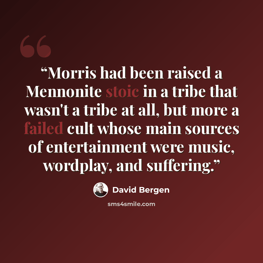 “Morris had been raised a Mennonite stoic in a tribe that wasn't a tribe at all, but more a failed cult whose main sources of entertainment were music, wordplay, and suffering.” quote by David Bergen