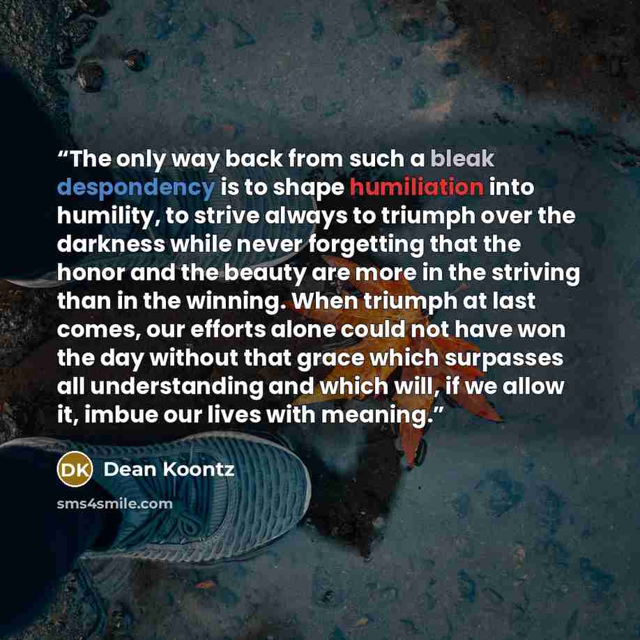 “The only way back from such a bleak despondency is to shape humiliation into humility, to strive always to triumph over the darkness while never forgetting that the honor and the beauty are more in the striving than in the winning. When triumph at last comes, our efforts alone could not have won…” quote by Dean Koontz
