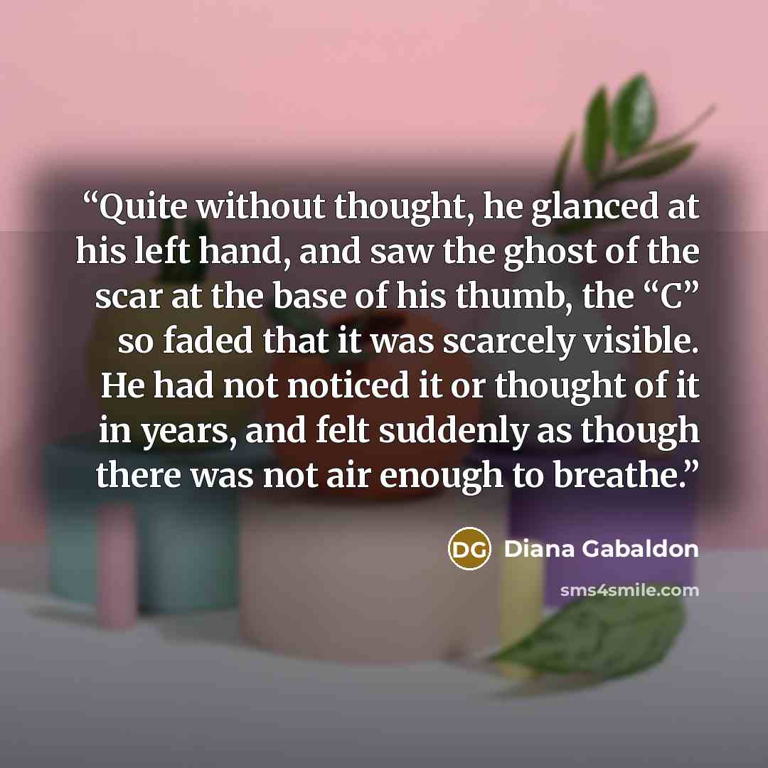 “Quite without thought, he glanced at his left hand, and saw the ghost of the scar at the base of his thumb, the “C” so faded that it was scarcely visible. He had not noticed it or thought of it in years, and felt suddenly as though there was not air enough to breathe.” quote by Diana Gabaldon