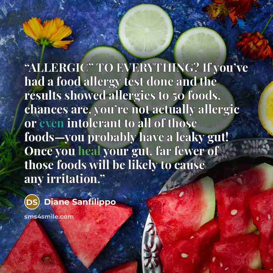 “ALLERGIC” TO EVERYTHING? If you’ve had a food allergy test done and the results showed allergies to 50 foods, chances are, you’re not actually allergic or even intolerant to all of those foods—you probably have a leaky gut! Once you heal your gut, far fewer of those foods will be likely to cause…” quote by Diane Sanfilippo