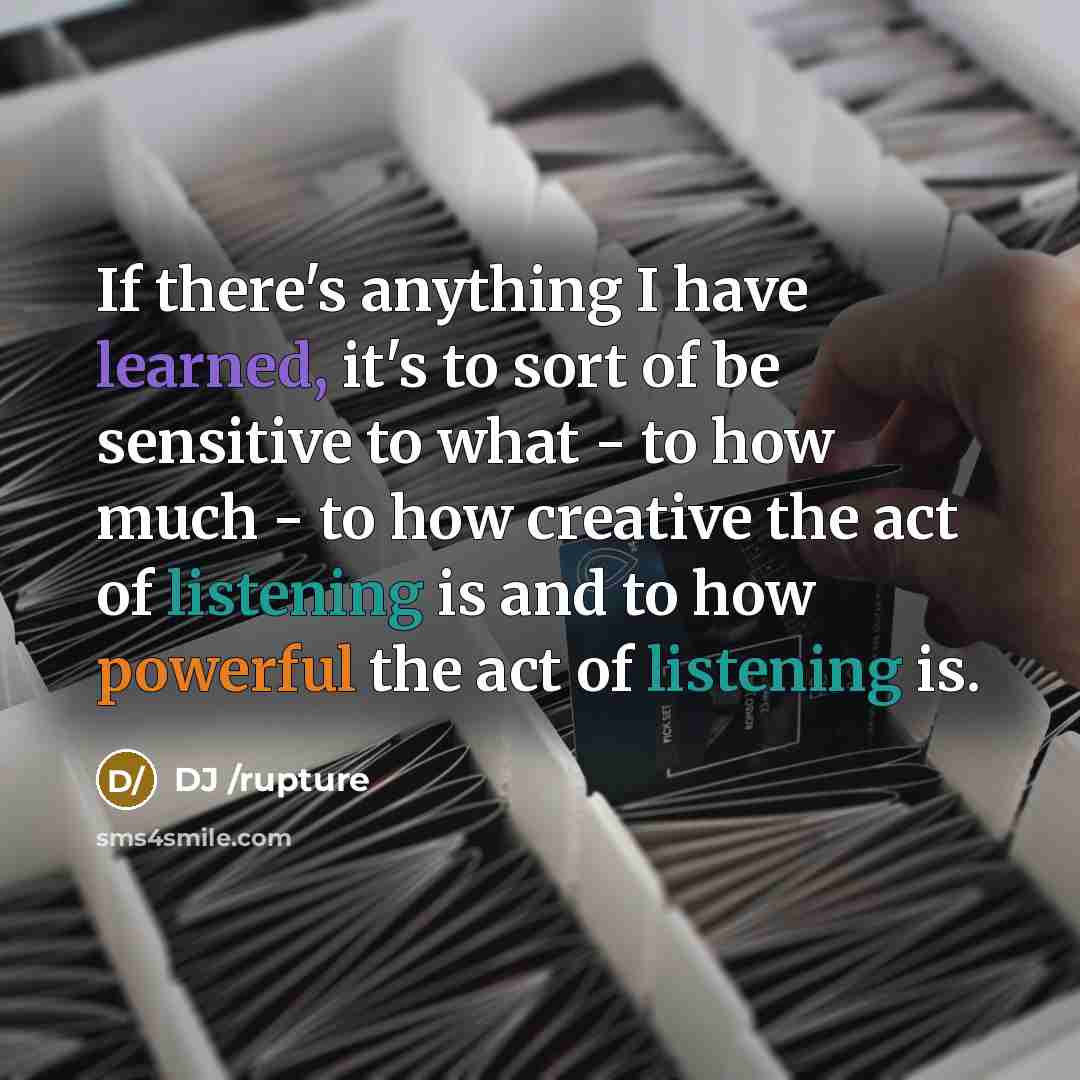 “If there's anything I have learned, it's to sort of be sensitive to what - to how much - to how creative the act of listening is and to how powerful the act of listening is.” quote by DJ /rupture