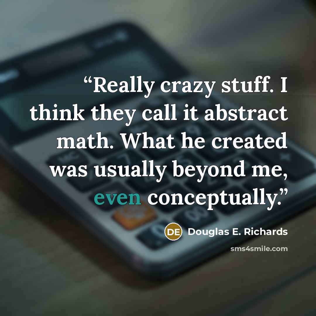 “Really crazy stuff. I think they call it abstract math. What he created was usually beyond me, even conceptually.” quote by Douglas E. Richards