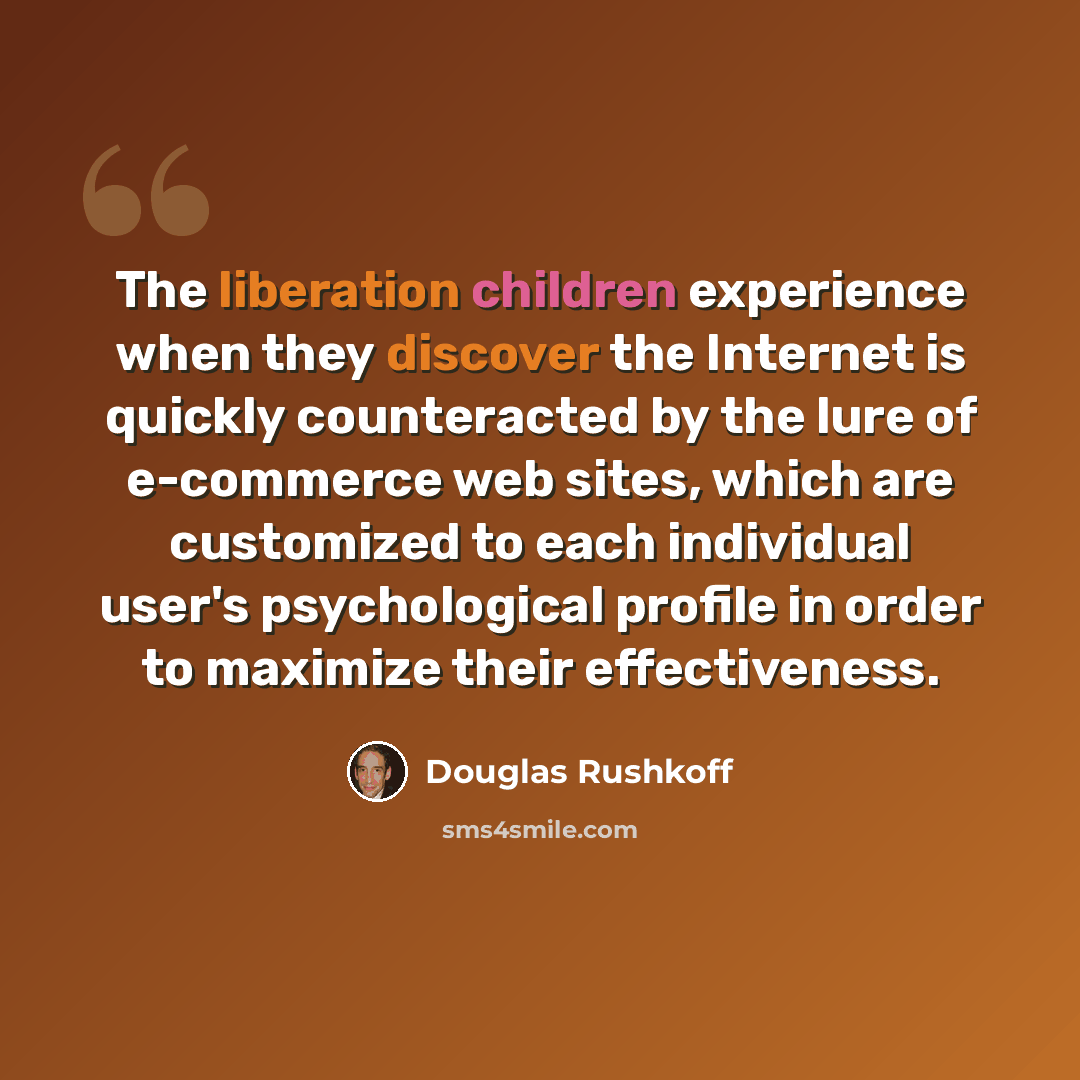 “The liberation children experience when they discover the Internet is quickly counteracted by the lure of e-commerce web sites, which are customized to each individual user's psychological profile in order to maximize their effectiveness.” quote by Douglas Rushkoff