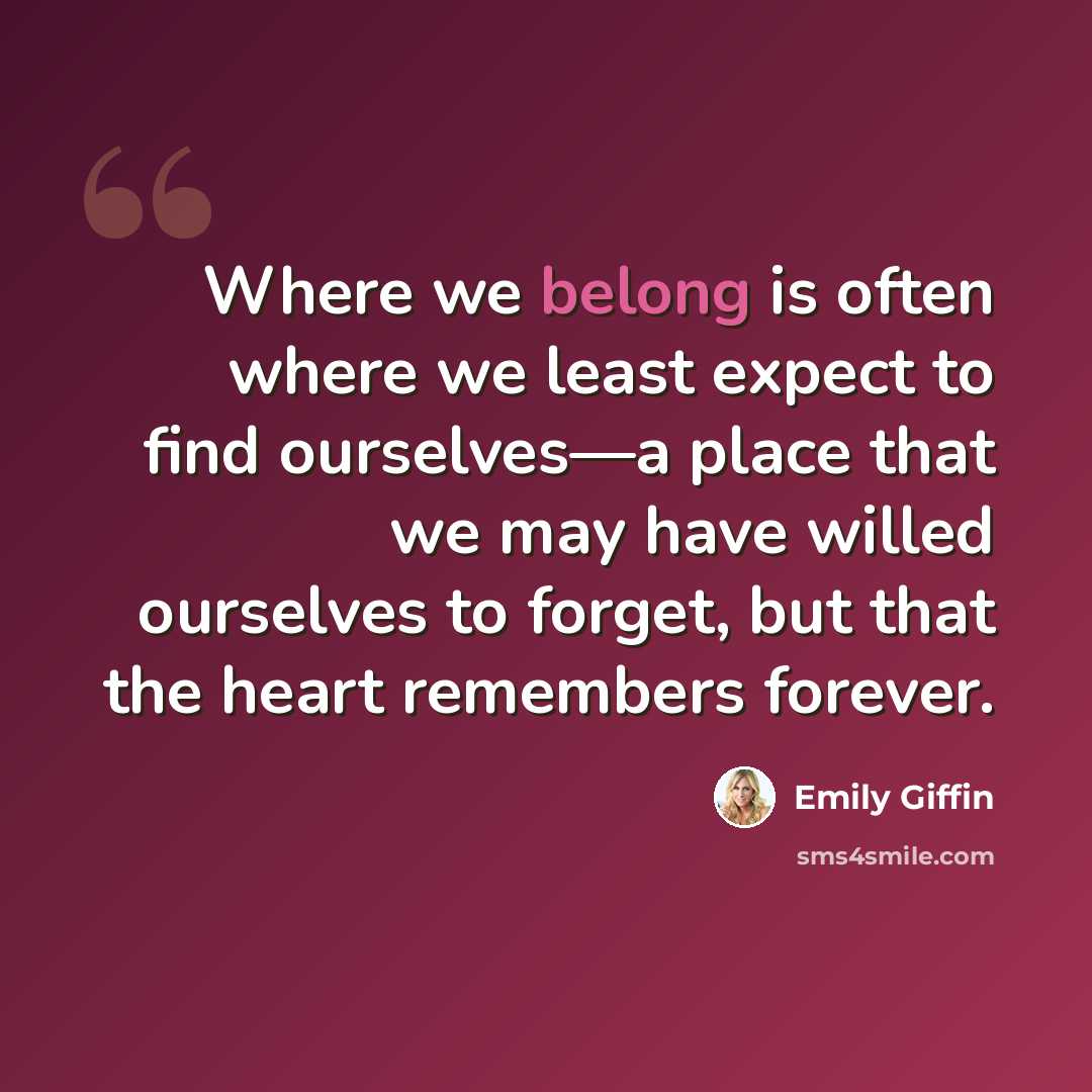 “Where we belong is often where we least expect to find ourselves—a place that we may have willed ourselves to forget, but that the heart remembers forever.” quote by Emily Giffin