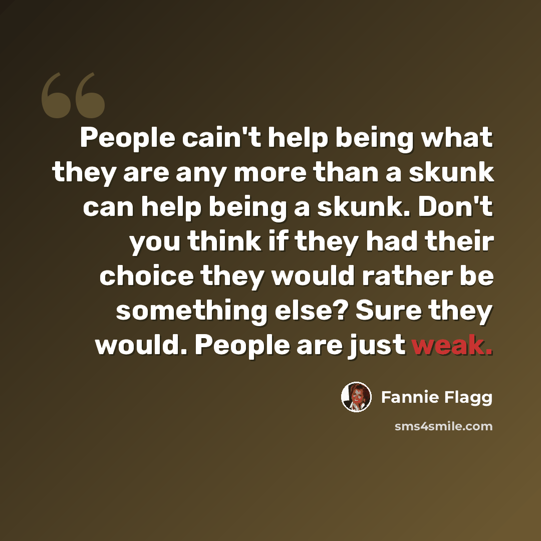 “People cain't help being what they are any more than a skunk can help being a skunk. Don't you think if they had their choice they would rather be something else? Sure they would. People are just weak.” quote by Fannie Flagg