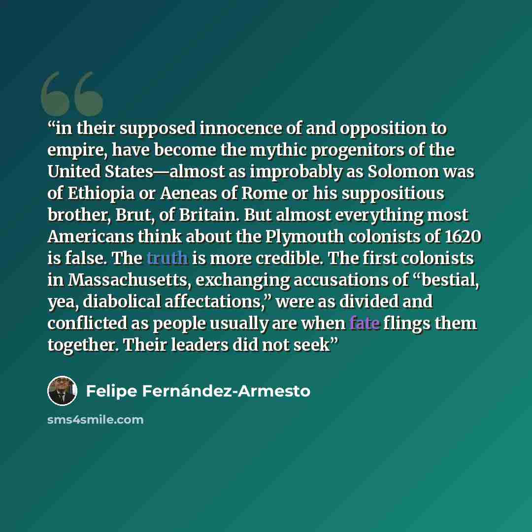 “in their supposed innocence of and opposition to empire, have become the mythic progenitors of the United States—almost as improbably as Solomon was of Ethiopia or Aeneas of Rome or his suppositious brother, Brut, of Britain. But almost everything most Americans think about the Plymouth colonists…” quote by Felipe Fernández-Armesto