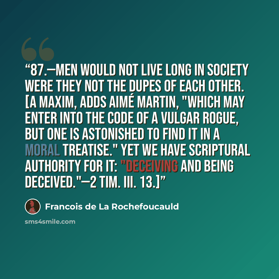 “87.—Men would not live long in society were they not the dupes of each other. [A maxim, adds Aimé Martin, "Which may enter into the code of a vulgar rogue, but one is astonished to find it in a moral treatise." Yet we have scriptural authority for it: "Deceiving and being deceived."—2 TIM. iii. 13.]” quote by François de La Rochefoucauld