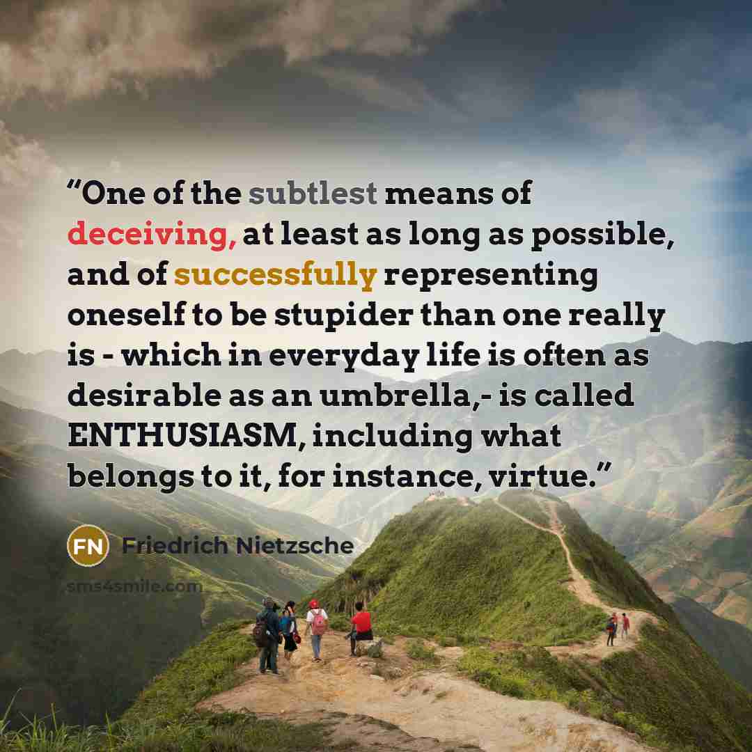 “One of the subtlest means of deceiving, at least as long as possible, and of successfully representing oneself to be stupider than one really is - which in everyday life is often as desirable as an umbrella,- is called ENTHUSIASM, including what belongs to it, for instance, virtue.” quote by Friedrich Nietzsche