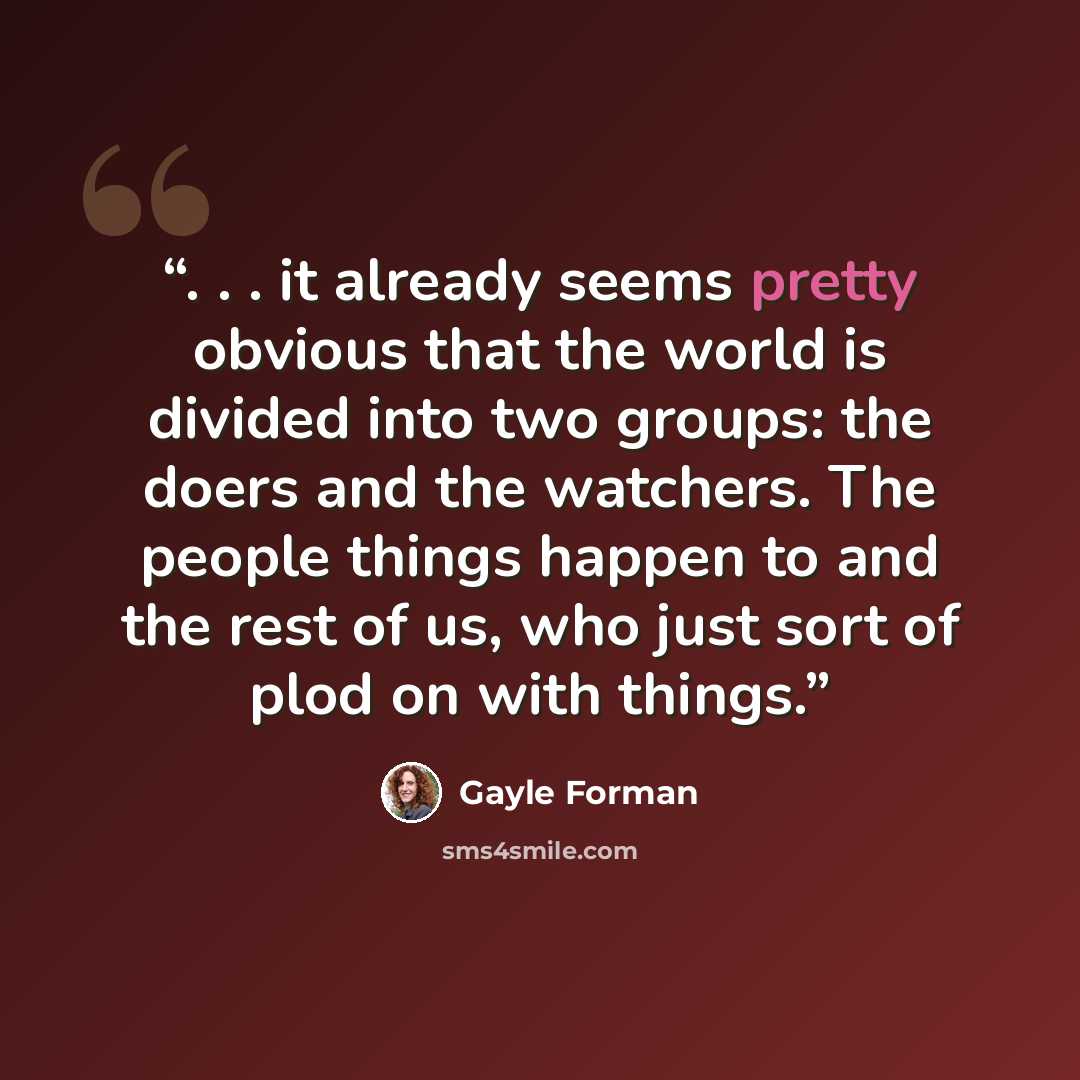 “. . . it already seems pretty obvious that the world is divided into two groups: the doers and the watchers. The people things happen to and the rest of us, who just sort of plod on with things.” quote by Gayle Forman