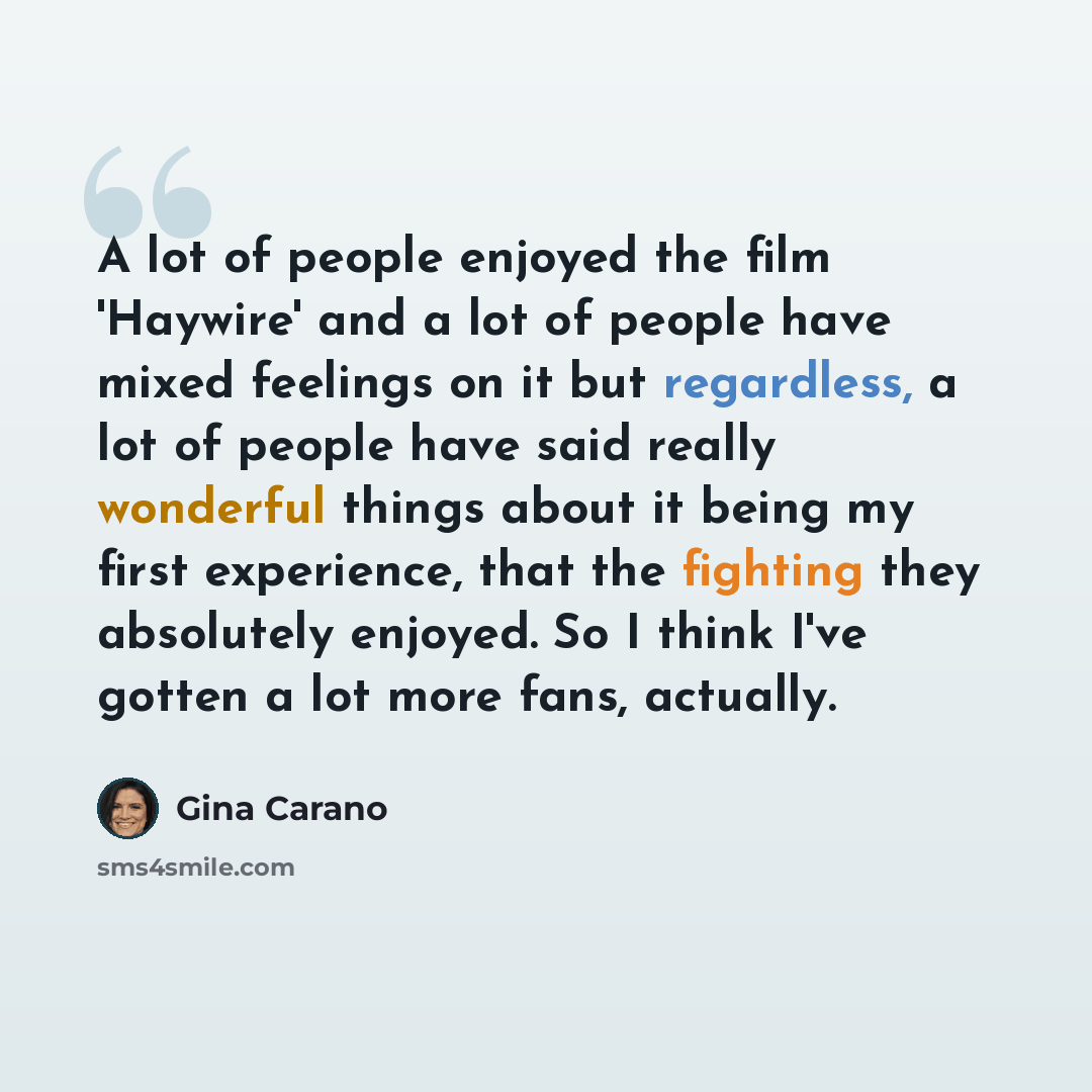 “A lot of people enjoyed the film 'Haywire' and a lot of people have mixed feelings on it but regardless, a lot of people have said really wonderful things about it being my first experience, that the fighting they absolutely enjoyed. So I think I've gotten a lot more fans, actually.” quote by Gina Carano
