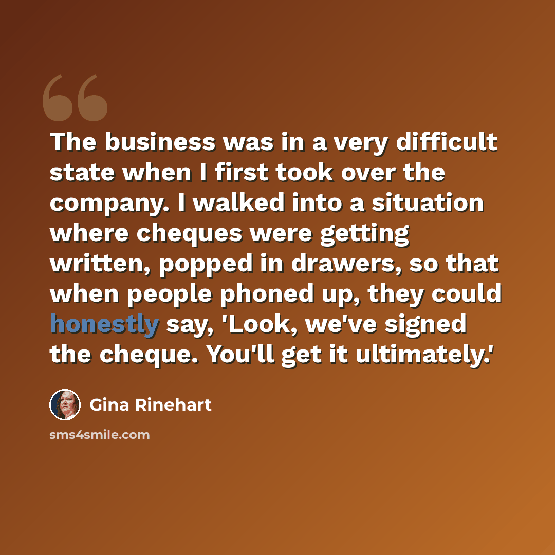 “The business was in a very difficult state when I first took over the company. I walked into a situation where cheques were getting written, popped in drawers, so that when people phoned up, they could honestly say, 'Look, we've signed the cheque. You'll get it ultimately.'” quote by Gina Rinehart