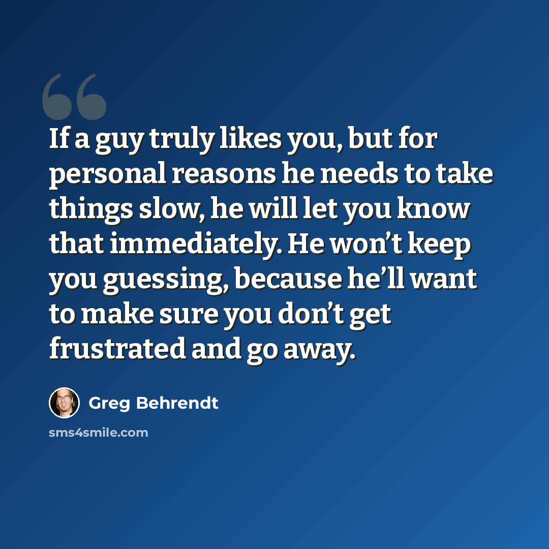 “If a guy truly likes you, but for personal reasons he needs to take things slow, he will let you know that immediately. He won’t keep you guessing, because he’ll want to make sure you don’t get frustrated and go away.” quote by Greg Behrendt