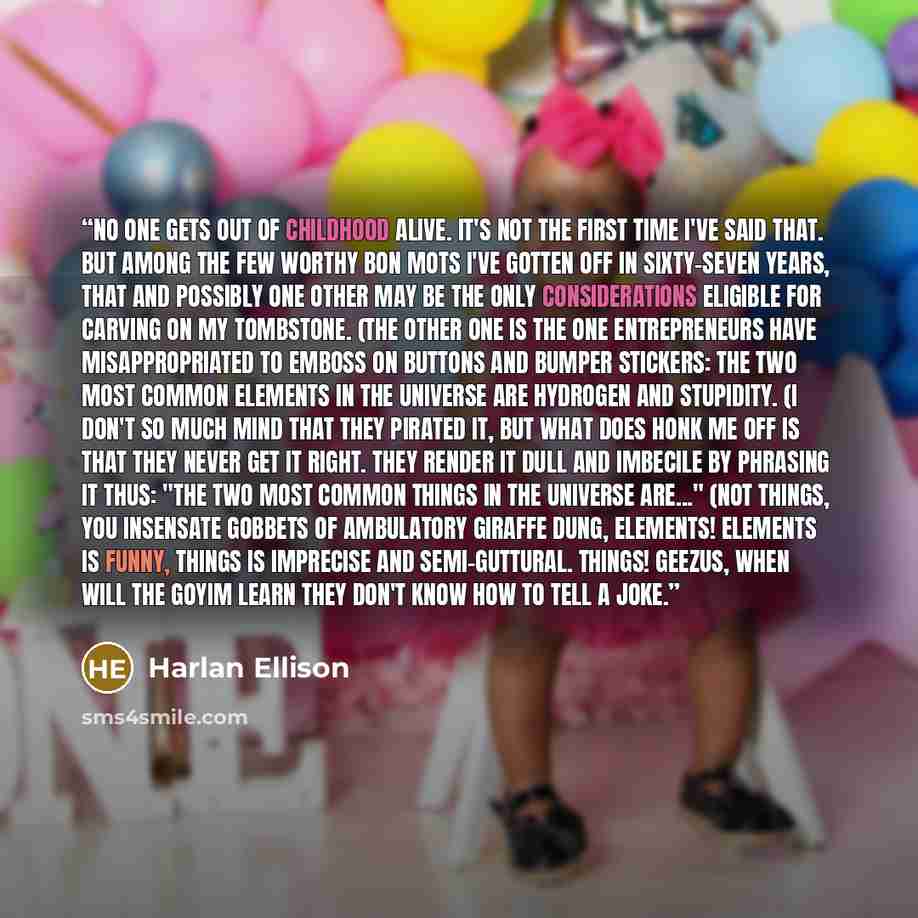 “NO ONE GETS OUT OF CHILDHOOD ALIVE. It's not the first time I've said that. But among the few worthy bon mots I've gotten off in sixty-seven years, that and possibly one other may be the only considerations eligible for carving on my tombstone. (The other one is the one entrepreneurs have…” quote by Harlan Ellison