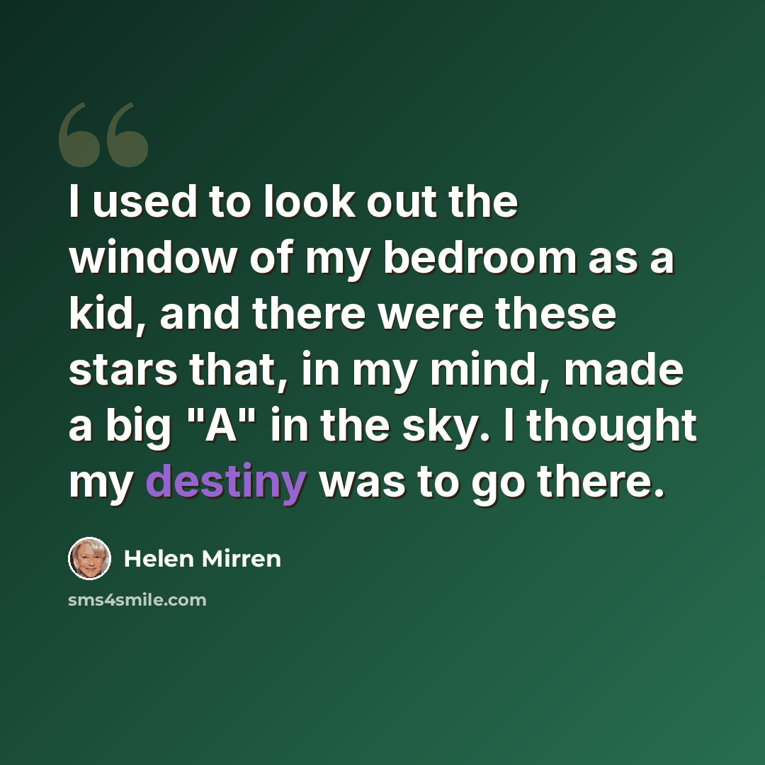 “I used to look out the window of my bedroom as a kid, and there were these stars that, in my mind, made a big "A" in the sky. I thought my destiny was to go there.” quote by Helen Mirren