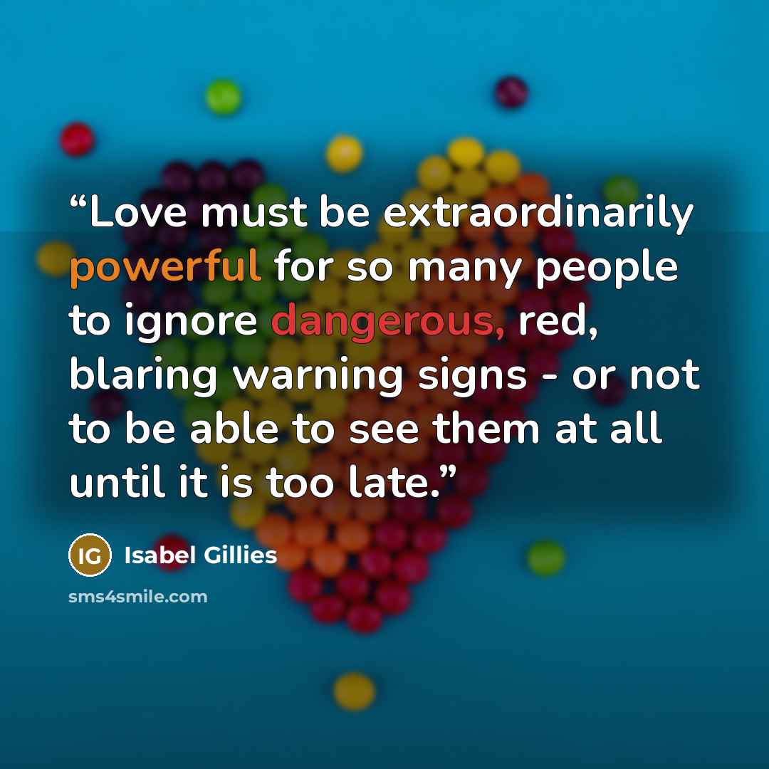 “Love must be extraordinarily powerful for so many people to ignore dangerous, red, blaring warning signs - or not to be able to see them at all until it is too late.” quote by Isabel Gillies