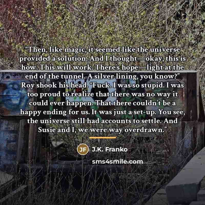 “Then, like magic, it seemed like the universe provided a solution. And I thought—okay, this is how. This will work. There’s hope—light at the end of the tunnel. A silver lining, you know?” Roy shook his head. “Fuck. I was so stupid. I was too proud to realize that there was no way it could ever…” quote by J.K. Franko