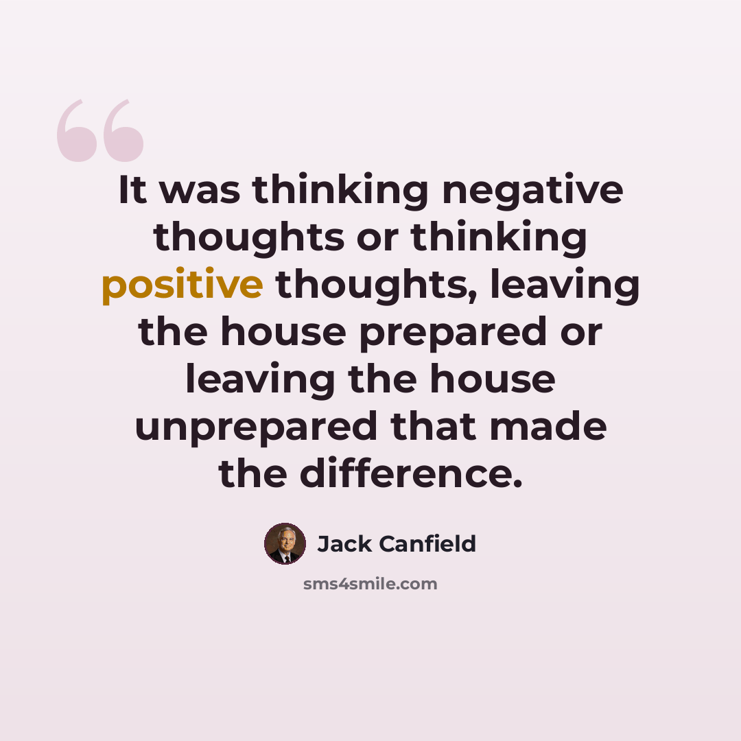“It was thinking negative thoughts or thinking positive thoughts, leaving the house prepared or leaving the house unprepared that made the difference.” quote by Jack Canfield