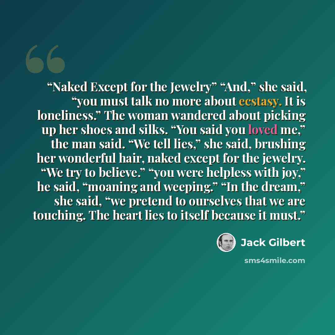 “Naked Except for the Jewelry” “And,” she said, “you must talk no more about ecstasy. It is loneliness.” The woman wandered about picking up her shoes and silks. “You said you loved me,” the man said. “We tell lies,” she said, brushing her wonderful hair, naked except for the jewelry. “We try to…” quote by Jack Gilbert