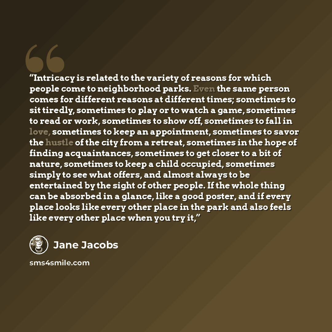 “Intricacy is related to the variety of reasons for which people come to neighborhood parks. Even the same person comes for different reasons at different times; sometimes to sit tiredly, sometimes to play or to watch a game, sometimes to read or work, sometimes to show off, sometimes to fall in…” quote by Jane Jacobs