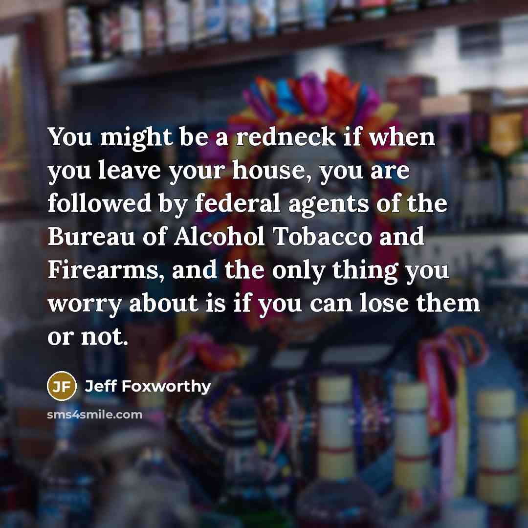 “You might be a redneck if when you leave your house, you are followed by federal agents of the Bureau of Alcohol Tobacco and Firearms, and the only thing you worry about is if you can lose them or not.” quote by Jeff Foxworthy