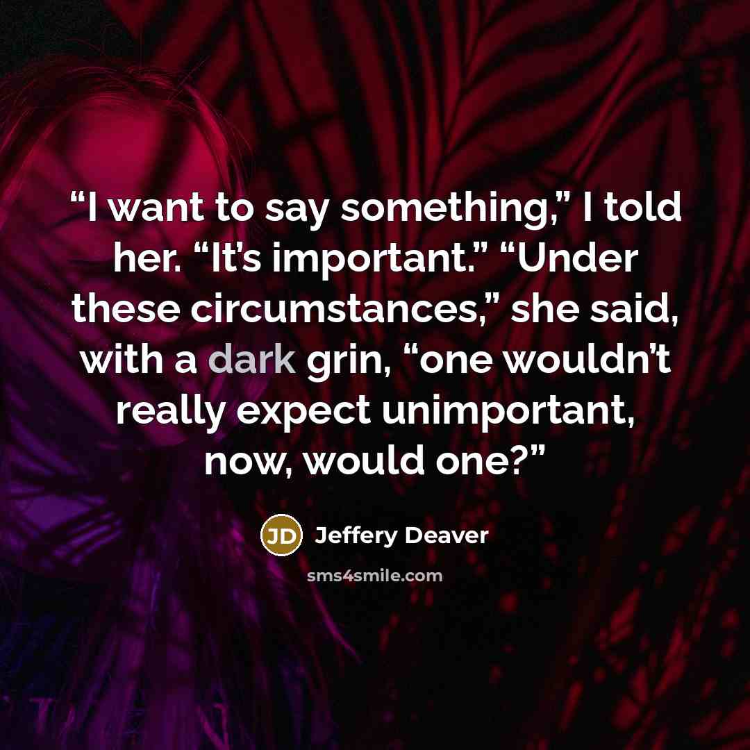 “I want to say something,” I told her. “It’s important.” “Under these circumstances,” she said, with a dark grin, “one wouldn’t really expect unimportant, now, would one?” quote by Jeffery Deaver