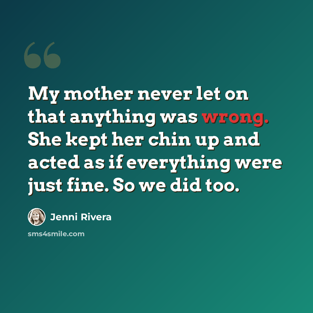 “My mother never let on that anything was wrong. She kept her chin up and acted as if everything were just fine. So we did too.” quote by Jenni Rivera